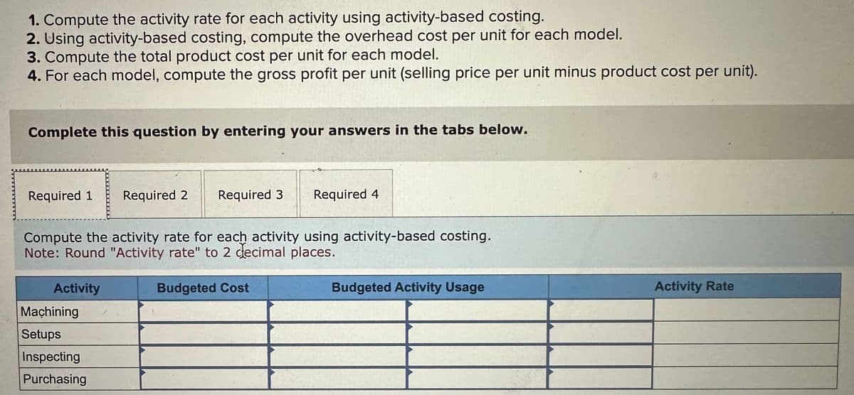 1. Compute the activity rate for each activity using activity-based costing.
2. Using activity-based costing, compute the overhead cost per unit for each model.
3. Compute the total product cost per unit for each model.
4. For each model, compute the gross profit per unit (selling price per unit minus product cost per unit).
Complete this question by entering your answers in the tabs below.
Required 1
Required 2 Required 3
Required 4
Compute the activity rate for each activity using activity-based costing.
Note: Round "Activity rate" to 2 decimal places.
Activity
Machining
Setups
Inspecting
Purchasing
Budgeted Cost
Budgeted Activity Usage
Activity Rate