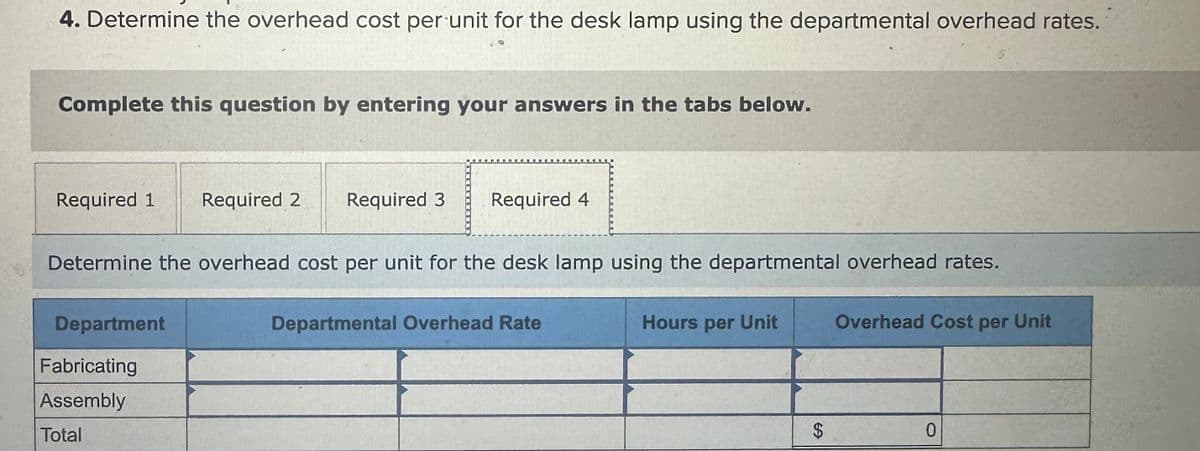 4. Determine the overhead cost per unit for the desk lamp using the departmental overhead rates.
Complete this question by entering your answers in the tabs below.
Required 1
Required 2 Required 3
Required 4
Determine the overhead cost per unit for the desk lamp using the departmental overhead rates.
Department
Fabricating
Assembly
Total
Departmental Overhead Rate
Hours per Unit
Overhead Cost per Unit
69
$
0