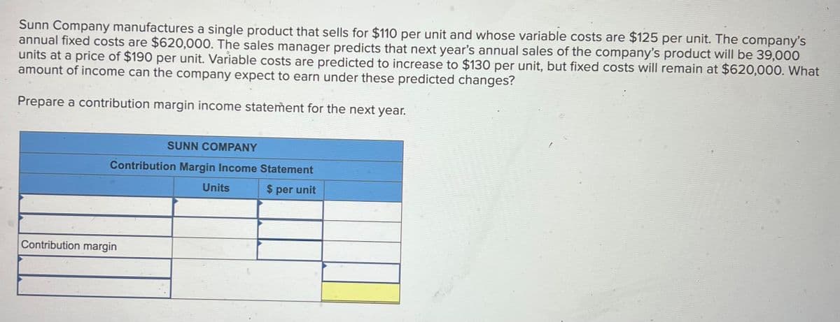 Sunn Company manufactures a single product that sells for $110 per unit and whose variable costs are $125 per unit. The company's
annual fixed costs are $620,000. The sales manager predicts that next year's annual sales of the company's product will be 39,000
units at a price of $190 per unit. Variable costs are predicted to increase to $130 per unit, but fixed costs will remain at $620,000. What
amount of income can the company expect to earn under these predicted changes?
Prepare a contribution margin income statement for the next year.
SUNN COMPANY
Contribution Margin Income Statement
Contribution margin
Units
$ per unit