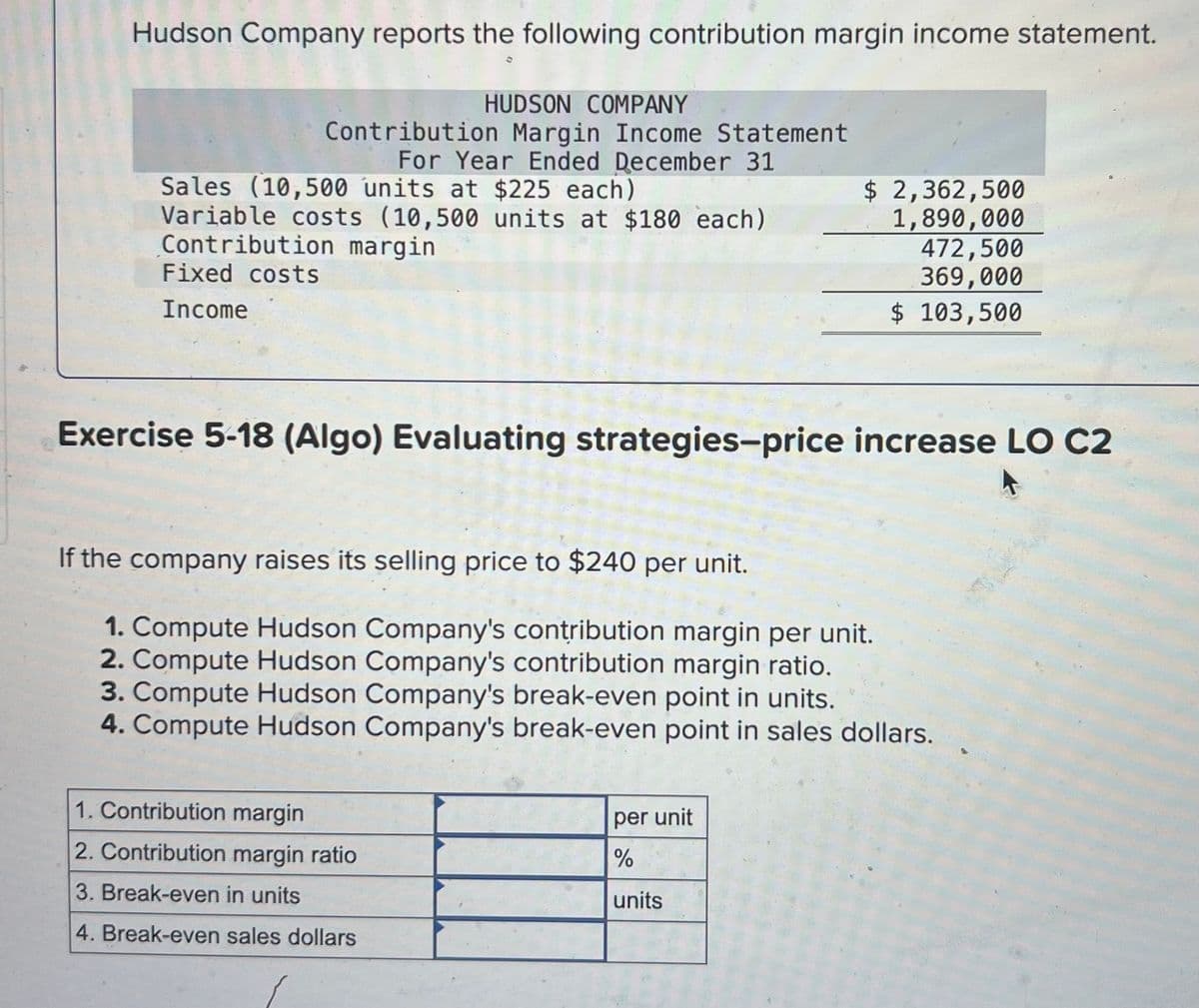 Hudson Company reports the following contribution margin income statement.
HUDSON COMPANY
Contribution Margin Income Statement
For Year Ended December 31
Sales (10,500 units at $225 each)
Variable costs (10,500 units at $180 each)
Contribution margin
Fixed costs
Income
$ 2,362,500
1,890,000
472,500
369,000
$ 103,500
Exercise 5-18 (Algo) Evaluating strategies-price increase LO C2
If the company raises its selling price to $240 per unit.
1. Compute Hudson Company's contribution margin per unit.
2. Compute Hudson Company's contribution margin ratio.
3. Compute Hudson Company's break-even point in units.
4. Compute Hudson Company's break-even point in sales dollars.
1. Contribution margin
2. Contribution margin ratio
3. Break-even in units
4. Break-even sales dollars
per unit
%
units