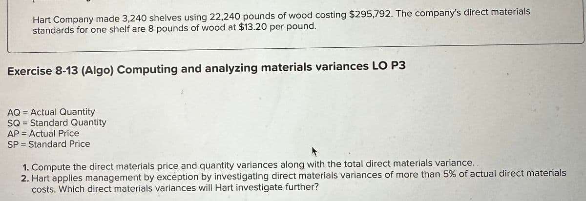 Hart Company made 3,240 shelves using 22,240 pounds of wood costing $295,792. The company's direct materials
standards for one shelf are 8 pounds of wood at $13.20 per pound.
Exercise 8-13 (Algo) Computing and analyzing materials variances LO P3
AQ=Actual Quantity
SQ
Standard Quantity
AP = Actual Price
SP=Standard Price
1. Compute the direct materials price and quantity variances along with the total direct materials variance.
2. Hart applies management by exception by investigating direct materials variances of more than 5% of actual direct materials
costs. Which direct materials variances will Hart investigate further?