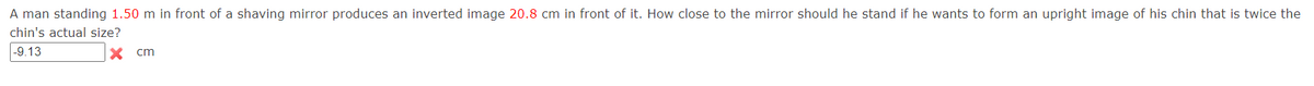 A man standing 1.50 m in front of a shaving mirror produces an inverted image 20.8 cm in front of it. How close to the mirror should he stand if he wants to form an upright image of his chin that is twice the
chin's actual size?
-9.13
x cm