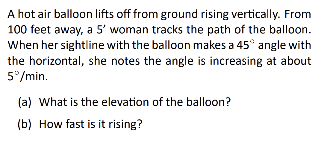 A hot air balloon lifts off from ground rising vertically. From
100 feet away, a 5' woman tracks the path of the balloon.
When her sightline with the balloon makes a 45° angle with
the horizontal, she notes the angle is increasing at about
5°/min.
(a) What is the elevation of the balloon?
(b) How fast is it rising?