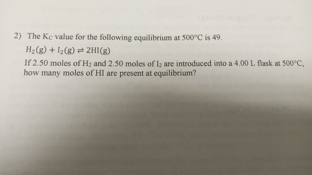 2) The Kc value for the following equilibrium at 500°C is 49.
H2 (g) + I2(g) = 2HI(g)
If 2.50 moles of H2 and 2.50 moles of I2 are introduced into a 4.00 L flask at 500°C,
how many moles of HI are present at equilibrium?
