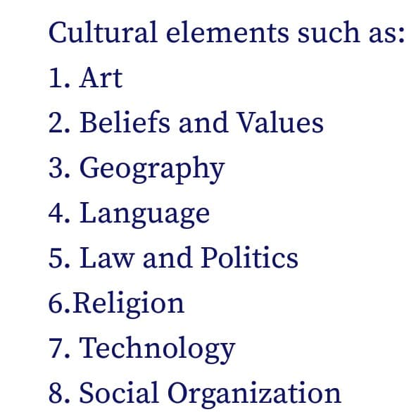 Cultural elements such as:
1. Art
2. Beliefs and Values
3. Geography
4. Language
5. Law and Politics
6.Religion
7. Technology
8. Social Organization
