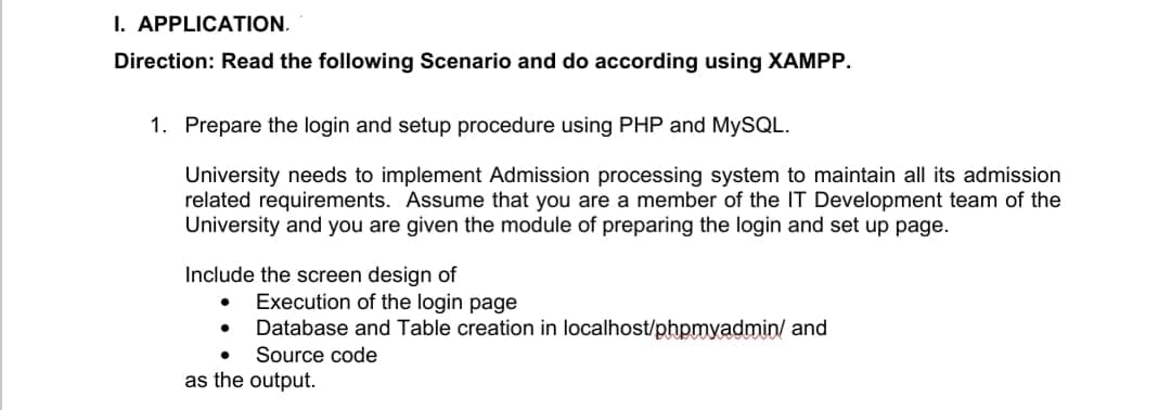 I. APPLICATION.
Direction: Read the following Scenario and do according using XAMPP.
1. Prepare the login and setup procedure using PHP and MYSQL.
University needs to implement Admission processing system to maintain all its admission
related requirements. Assume that you are a member of the IT Development team of the
University and you are given the module of preparing the login and set up page.
Include the screen design of
Execution of the login page
Database and Table creation in localhost/phpmyadmin/ and
Source code
as the output.
