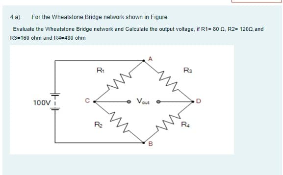 4 a).
For the Wheatstone Bridge network shown in Figure.
Evaluate the Wheatstone Bridge network and Calculate the output voltage, if R1= 80 O, R2= 1200, and
R3=160 ohm and R4=480 ohm
R1
R3
100V
Vout
R2
R4
