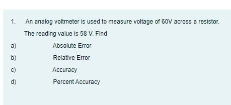1.
An analog voltmeter is used to measure voltage of 60V across a resistor.
The reading value is 58 V. Find
a)
Absolute Error
b)
Relative Error
c)
Accuracy
d)
Percent Accuracy
