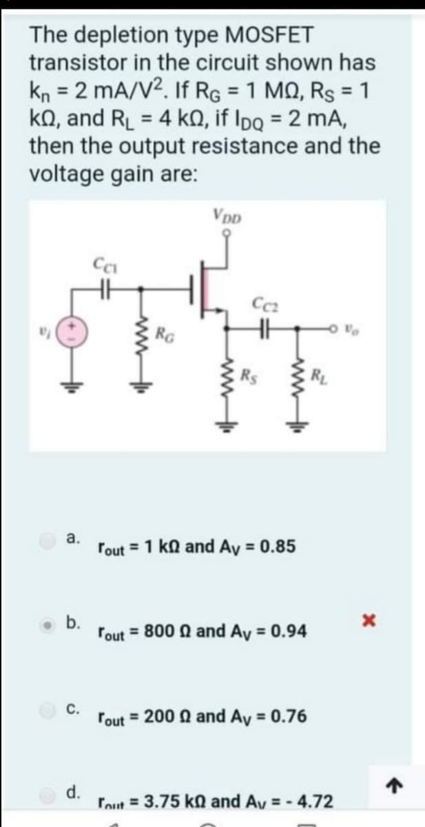 The depletion type MOSFET
transistor in the circuit shown has
kn = 2 mA/V2. If RG = 1 MQ, Rs = 1
ko, and RL = 4 kQ, if Ipq = 2 mA,
then the output resistance and the
voltage gain are:
%3D
%3D
%3D
%3D
VDD
Cc2
a.
rout = 1 ka and Ay = 0.85
rout = 800 a and Ay = 0.94
O c.
Tout = 200 a and Ay = 0.76
d.
rout = 3.75 ko and Av = - 4.72
%3D
b.
