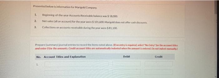 Presented below is information for Marigold Company.
1.
Beginning of-the year Accounts Receivable balance was $ 18.000.
2.
Net sales (all on account) for the year were $ 101600. Marigold does not offer cash discounts
3.
Collections on accounts receivable during the year were $81,100.
Prepare (summary) journal entries to record the items noted above. Of no mtry is required, select "No fntry" for the account titles
and enter Ofor the amounts. Credit occanunt titles are autonmaticaly indernteid when the amount is entered. Do not indent maruatly)
No. Account Titles and Explanation
Debit
Credit
1.
