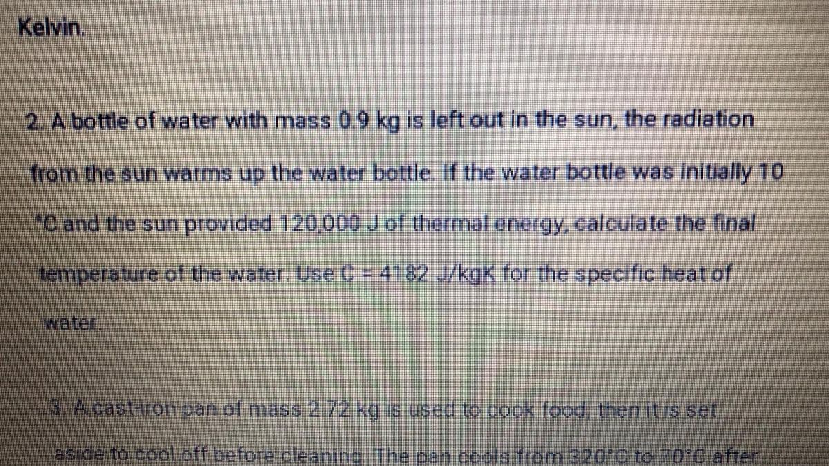 Kelvin.
2. A bottle of water with mass 09 kg is left out in the sun, the radiation
from the sun warms up the water bottle. If the water bottle was initially 10
Cand the sun provided 120,000 Jof thermal energy, calculate the final
temperature of the water. Use C = 4182 J/kgK for the specific heat of
water,
3 Acastiron pan of mass 2.72 kg is used to cook food, then it is set
aside to cool off before cleaning The pan cools from 320 0 to 70°C after
