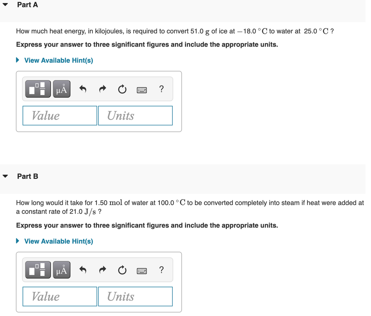 Part A
How much heat energy, in kilojoules, is required to convert 51.0 g of ice at –18.0 °C to water at 25.0 °C ?
Express your answer to three significant figures and include the appropriate units.
• View Available Hint(s)
HẢ
?
Value
Units
Part B
How long would it take for 1.50 mol of water at 100.0 ° C to be converted completely into steam if heat were added at
a constant rate of 21.0 J/s ?
Express your answer to three significant figures and include the appropriate units.
• View Available Hint(s)
HẢ
?
Value
Units
