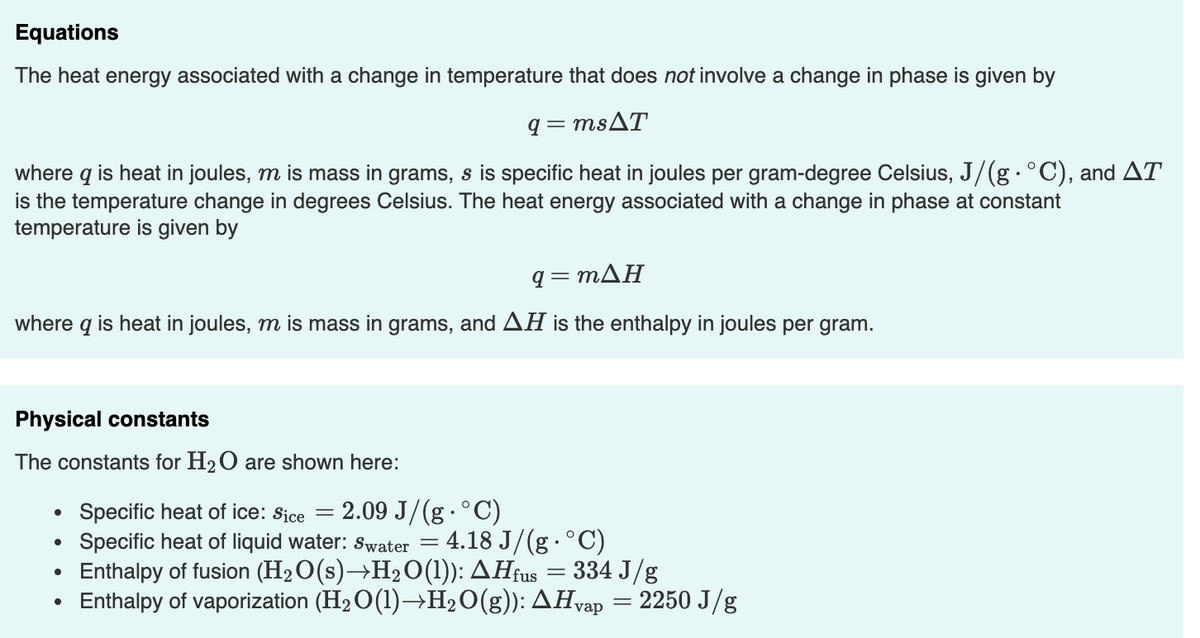 Equations
The heat energy associated with a change in temperature that does not involve a change in phase is given by
q = MSAT
where q is heat in joules, m is mass in grams, s is specific heat in joules per gram-degree Celsius, J/(g. °C), and AT
is the temperature change in degrees Celsius. The heat energy associated with a change in phase at constant
temperature is given by
q-mΔΗ
where q is heat in joules, m is mass in grams, and AH is the enthalpy in joules per gram.
Physical constants
The constants for H2O are shown here:
2.09 J/(g·°C)
Specific heat of ice: Sice
Specific heat of liquid water: Swater = 4.18 J/(g ·°C)
Enthalpy of fusion (H2O(s)→H2O(1): AHfus
Enthalpy of vaporization (H2O(1)→H2O(g)): AHvap
334 J/g
2250 J/g
