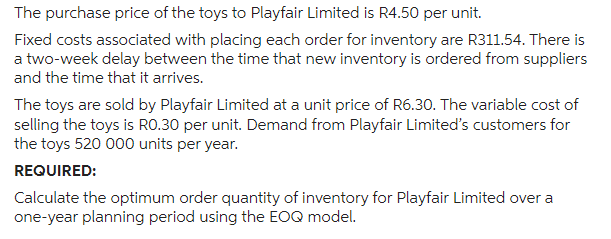 The purchase price of the toys to Playfair Limited is R4.50 per unit.
Fixed costs associated with placing each order for inventory are R311.54. There is
a two-week delay between the time that new inventory is ordered from suppliers
and the time that it arrives.
The toys are sold by Playfair Limited at a unit price of R6.30. The variable cost of
selling the toys is R0.30 per unit. Demand from Playfair Limited's customers for
the toys 520 000 units per year.
REQUIRED:
Calculate the optimum order quantity of inventory for Playfair Limited over a
one-year planning period using the EOQ model.