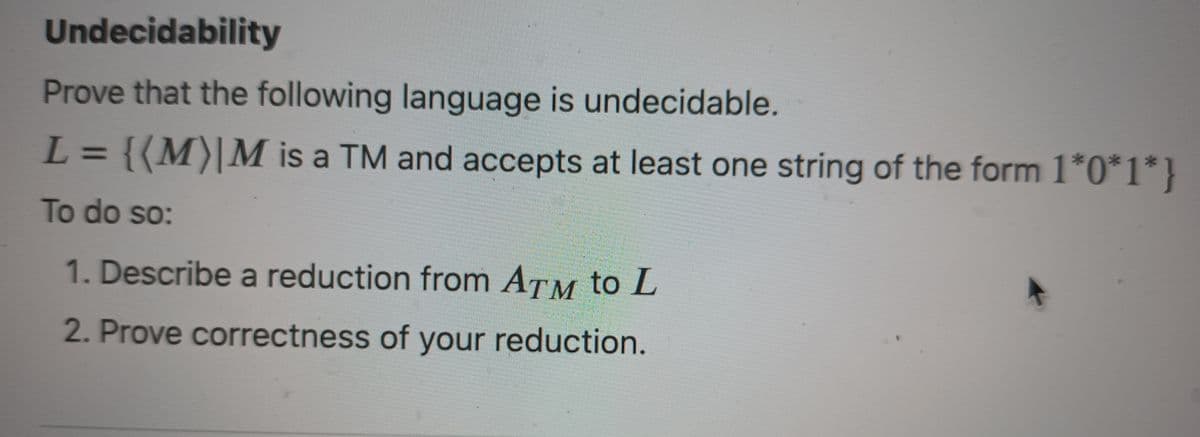Undecidability
Prove that the following language is undecidable.
L
{(M) M is a TM and accepts at least one string of the form 1*0*1*}
To do so:
-
1. Describe a reduction from ATM to L
2. Prove correctness of your reduction.