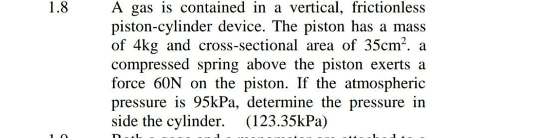 A gas is contained in a vertical, frictionless
piston-cylinder device. The piston has a mass
of 4kg and cross-sectional area of 35cm?. a
compressed spring above the piston exerts a
force 60N on the piston. If the atmospheric
pressure is 95kPa, determine the pressure in
side the cylinder. (123.35kPa)
1.8
