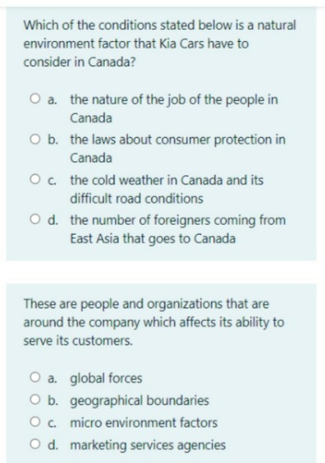 Which of the conditions stated below is a natural
environment factor that Kia Cars have to
consider in Canada?
O a. the nature of the job of the people in
Canada
O b. the laws about consumer protection in
Canada
O. the cold weather in Canada and its
difficult road conditions
O d. the number of foreigners coming from
East Asia that goes to Canada
These are people and organizations that are
around the company which affects its ability to
serve its customers.
O a. global forces
O b. geographical boundaries
O c. micro environment factors
O d. marketing services agencies
