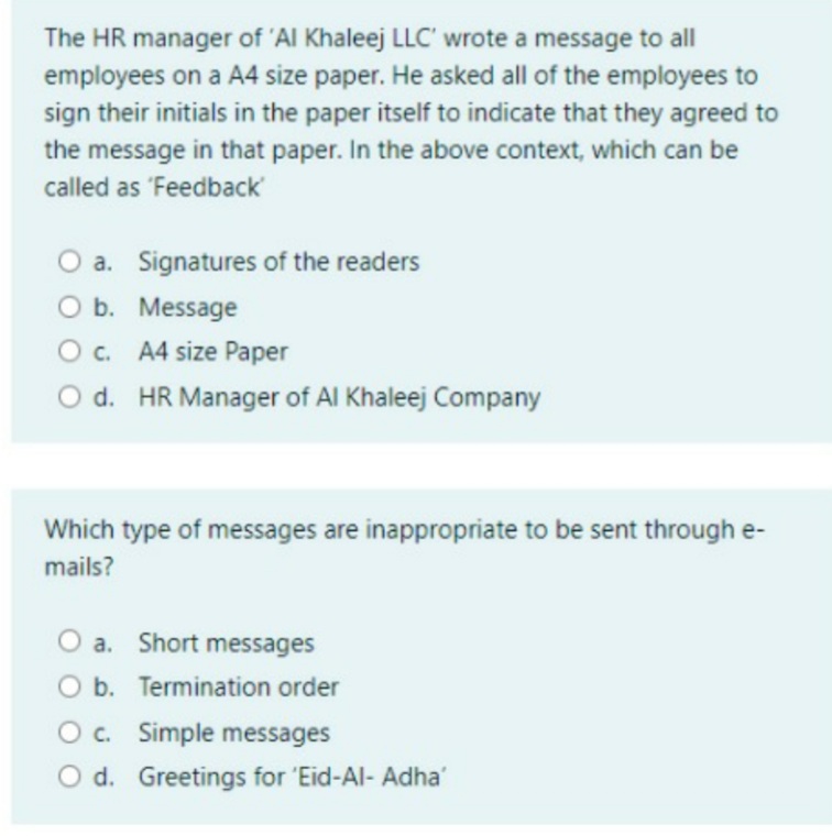 The HR manager of 'Al Khaleej LLC' wrote a message to all
employees on a A4 size paper. He asked all of the employees to
sign their initials in the paper itself to indicate that they agreed to
the message in that paper. In the above context, which can be
called as 'Feedback
O a. Signatures of the readers
O b. Message
O. A4 size Paper
O d. HR Manager of Al Khaleej Company
Which type of messages are inappropriate to be sent through e-
mails?
a. Short messages
O b. Termination order
O c. Simple messages
O d. Greetings for 'Eid-Al- Adha'
