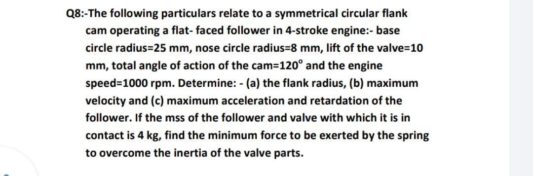 Q8:-The following particulars relate to a symmetrical circular flank
cam operating a flat- faced follower in 4-stroke engine:- base
circle radius=25 mm, nose circle radius=8 mm, lift of the valve=10
mm, total angle of action of the cam=120° and the engine
speed-1000 rpm. Determine: - (a) the flank radius, (b) maximum
velocity and (c) maximum acceleration and retardation of the
follower. If the mss of the follower and valve with which it is in
contact is 4 kg, find the minimum force to be exerted by the spring
to overcome the inertia of the valve parts.
