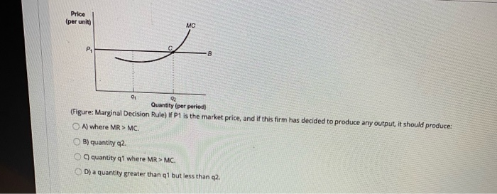 Price
(per unit)
P₁
MC
8
91
92
Quantity (per period)
(Figure: Marginal Decision Rule) If P1 is the market price, and if this firm has decided to produce any output, it should produce:
A) where MR > MC.
B) quantity q2.
C) quantity q1 where MR > MC.
OD) a quantity greater than q1 but less than q2.