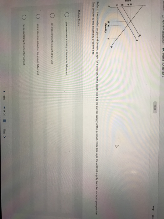 Commun U ASTRAL15963907 Su Home | Shöreline C
E
D
Multiple Choice
O
Quantity
Refer to the provided supply and demand graph for a product. In the graph, line S is the current supply of this product, while line St is the optimal supply from the society's perspective.
One solution to this externality problem is to
give consumers a subsidy of the amount FG per unit.
tax producers by the amount DE per unit.
give producers a subsidy of the amount AB per unit
tax consumers by the amount EF per unit
Seved
< Prey
16 of 20
Help
Next >
Save