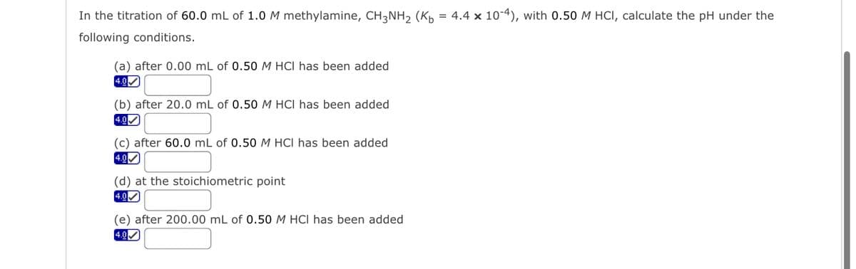 In the titration of 60.0 mL of 1.0 M methylamine, CH3NH₂ (K₁ = 4.4 x 10-4), with 0.50 M HCI, calculate the pH under the
following conditions.
(a) after 0.00 mL of 0.50 M HCI has been added
4.0
(b) after 20.0 mL of 0.50 M HCI has been added
4.0✔
(c) after 60.0 mL of 0.50 M HCI has been added
4.0✔
(d) at the stoichiometric point
4.0✔
(e) after 200.00 mL of 0.50 M HCI has been added
4.0