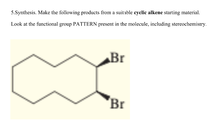 5.Synthesis. Make the following products from a suitable cyclic alkene starting material.
Look at the functional group PATTERN present in the molecule, including stereochemistry.
Br
Br