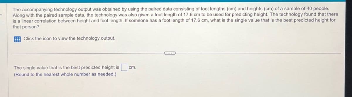 The accompanying technology output was obtained by using the paired data consisting of foot lengths (cm) and heights (cm) of a sample of 40 people.
Along with the paired sample data, the technology was also given a foot length of 17.6 cm to be used for predicting height. The technology found that there
is a linear correlation between height and foot length. If someone has a foot length of 17.6 cm, what is the single value that is the best predicted height for
that person?
Click the icon to view the technology output.
The single value that is the best predicted height is
(Round to the nearest whole number as needed.)
cm.