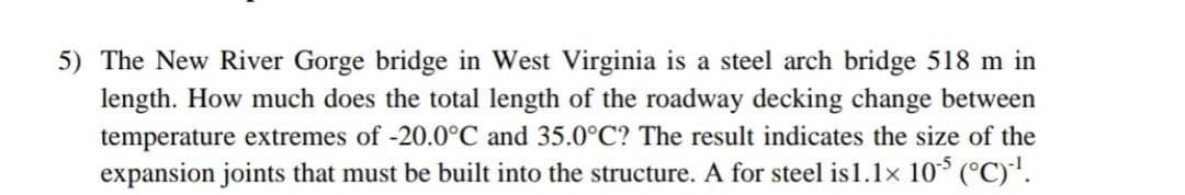 5) The New River Gorge bridge in West Virginia is a steel arch bridge 518 m in
length. How much does the total length of the roadway decking change between
temperature extremes of -20.0°C and 35.0°C? The result indicates the size of the
expansion joints that must be built into the structure. A for steel is1.1x 10* (°C)'.
