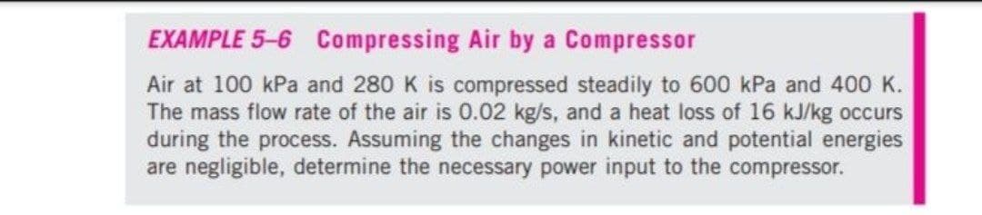 EXAMPLE 5-6 Compressing Air by a Compressor
Air at 100 kPa and 280 K is compressed steadily to 600 kPa and 400 K.
The mass flow rate of the air is 0.02 kg/s, and a heat loss of 16 kJ/kg occurs
during the process. Assuming the changes in kinetic and potential energies
are negligible, determine the necessary power input to the compressor.
