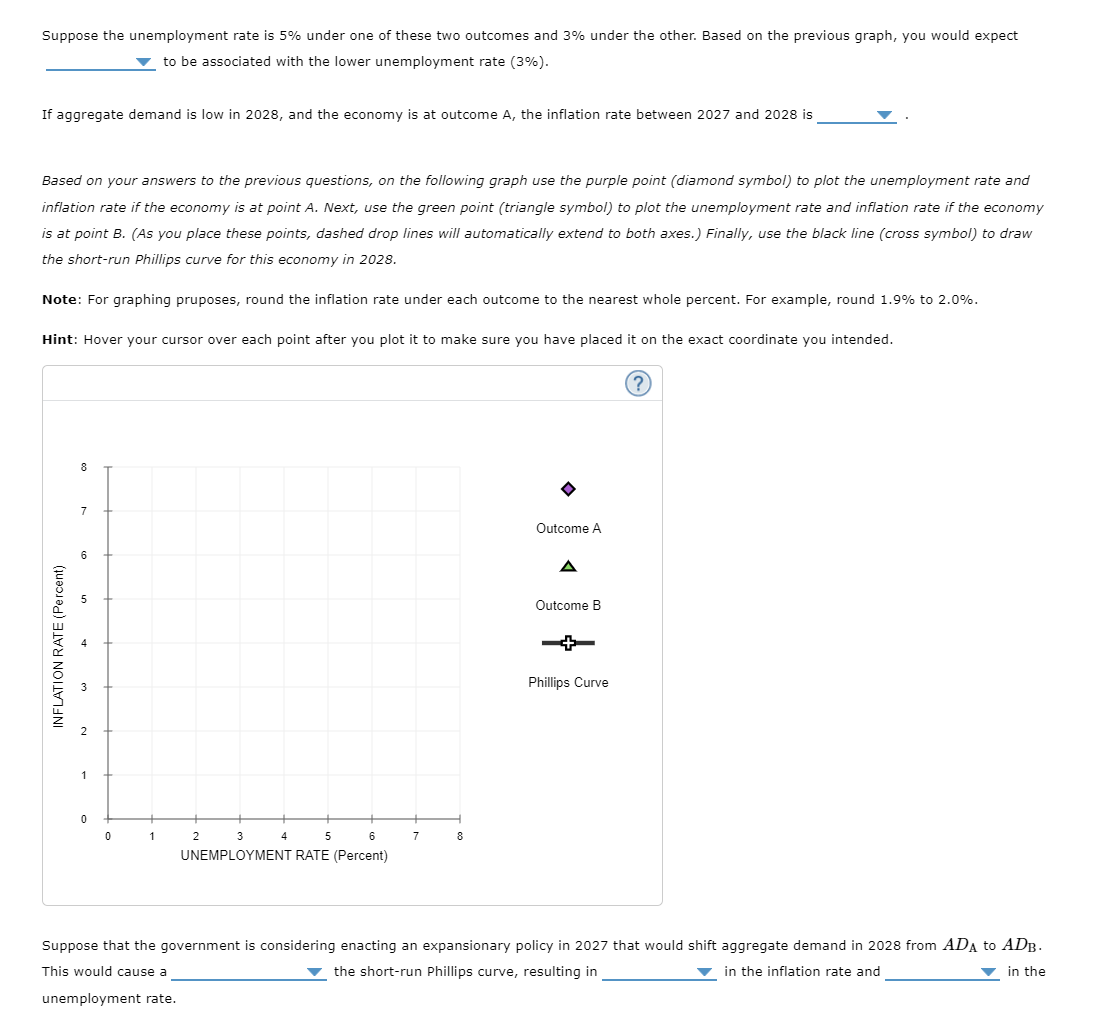 Suppose the unemployment rate is 5% under one of these two outcomes and 3% under the other. Based on the previous graph, you would expect
▼ to be associated with the lower unemployment rate (3%).
If aggregate demand is low in 2028, and the economy is at outcome A, the inflation rate between 2027 and 2028 is
Based on your answers to the previous questions, on the following graph use the purple point (diamond symbol) to plot the unemployment rate and
inflation rate if the economy is at point A. Next, use the green point (triangle symbol) to plot the unemployment rate and inflation rate if the economy
is at point B. (As you place these points, dashed drop lines will automatically extend to both axes.) Finally, use the black line (cross symbol) to draw
the short-run Phillips curve for this economy in 2028.
Note: For graphing pruposes, round the inflation rate under each outcome to the nearest whole percent. For example, round 1.9% to 2.0%.
Hint: Hover your cursor over each point after you plot it to make sure you have placed it on the exact coordinate you intended.
INFLATION RATE (Percent)
8
7
1
0
0
1
3
5
6
UNEMPLOYMENT RATE (Percent)
2
4
7
8
• [«]}
Outcome A
Outcome B
Phillips Curve
Suppose that the government is considering enacting an expansionary policy in 2027 that would shift aggregate demand in 2028 from ADA to ADB.
the short-run Phillips curve, resulting in
This would cause a
in the inflation rate and
▼in the
unemployment rate.