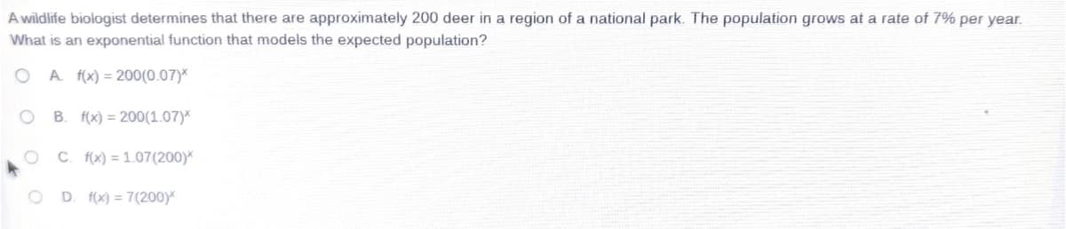 A wildlife biologist determines that there are approximately 200 deer in a region of a national park. The population grows at a rate of 7% per year.
What is an exponential function that models the expected population?
O A. f(x) = 200(0.07)*
B. f(x) = 200(1.07)*
C. f(x) = 1.07(200)*
D. f(x) = 7(200)
