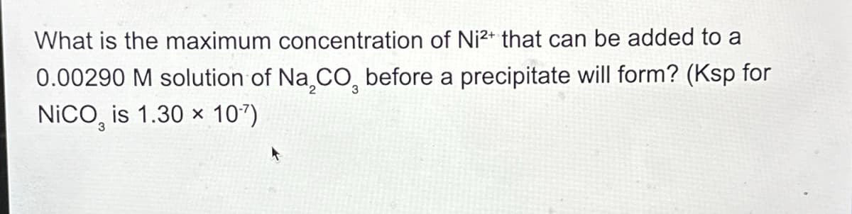 What is the maximum concentration of Ni2+ that can be added to a
0.00290 M solution of Na2CO3 before a precipitate will form? (Ksp for
NICO, is 1.30 x 10-7)
3