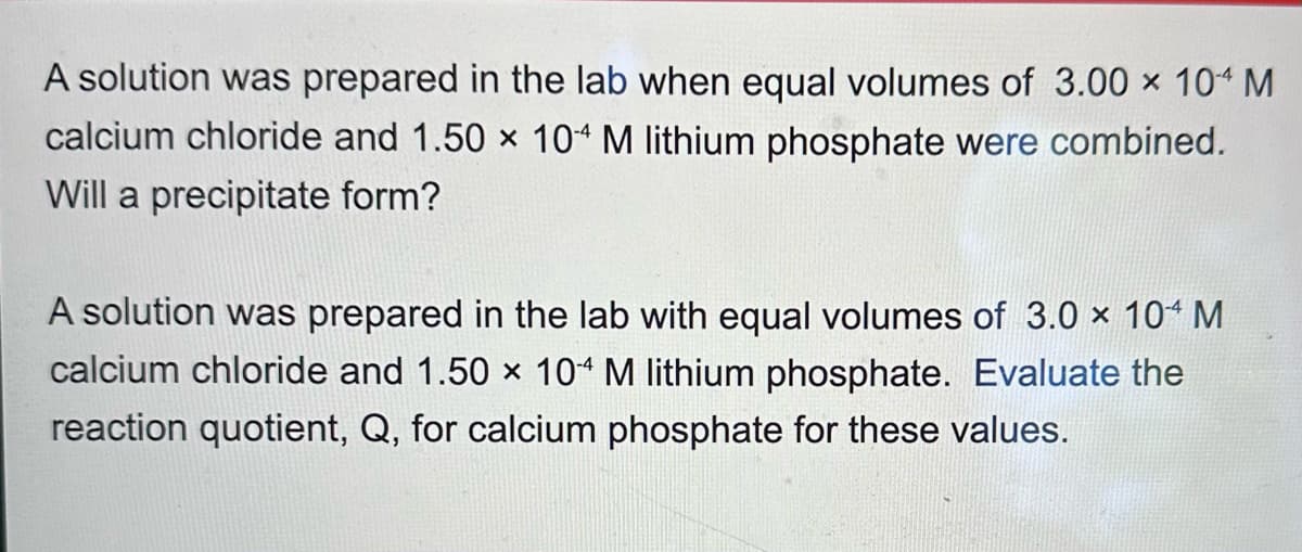 A solution was prepared in the lab when equal volumes of 3.00 × 104 M
calcium chloride and 1.50 × 104 M lithium phosphate were combined.
Will a precipitate form?
A solution was prepared in the lab with equal volumes of 3.0 × 104 M
calcium chloride and 1.50 × 104 M lithium phosphate. Evaluate the
reaction quotient, Q, for calcium phosphate for these values.