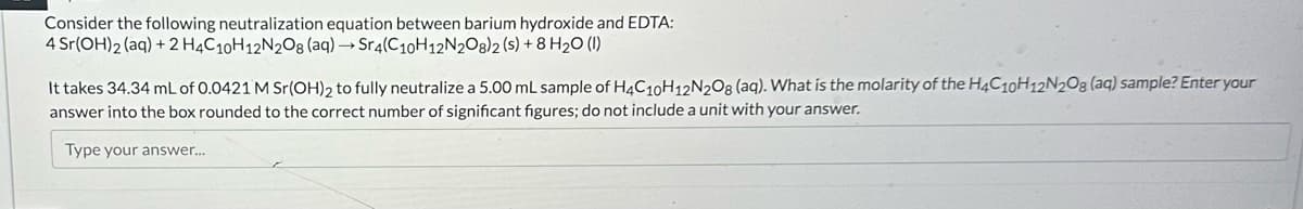 Consider the following neutralization equation between barium hydroxide and EDTA:
4 Sr(OH)2(aq) + 2 H4C10H12N2O8 (aq) → Sr4(C10H12N2O8) 2 (s) + 8 H₂O (1)
It takes 34.34 mL of 0.0421 M Sr(OH)2 to fully neutralize a 5.00 mL sample of H4C10H12N2O8 (aq). What is the molarity of the H4C10H12N208 (aq) sample? Enter your
answer into the box rounded to the correct number of significant figures; do not include a unit with your answer.
Type your answer....