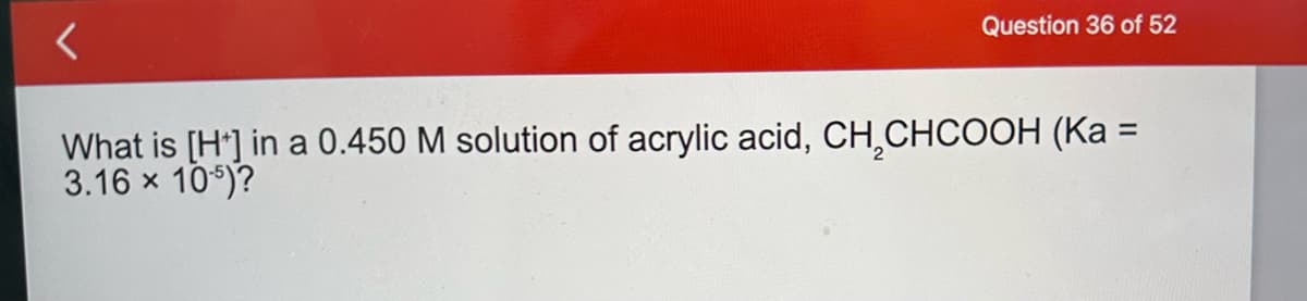<
Question 36 of 52
What is [H] in a 0.450 M solution of acrylic acid, CH₂CHCOOH (Ka =
3.16 × 105)?