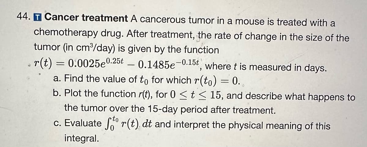 44. T Cancer treatment A cancerous tumor in a mouse is treated with a
chemotherapy drug. After treatment, the rate of change in the size of the
tumor (in cm³/day) is given by the function
r(t) = 0.0025e0.25t
0.1485e-0.15t, where t is measured in days.
a. Find the value of to for which r(to) = 0.
b. Plot the function r(t), for 0 ≤ t ≤ 15, and describe what happens to
the tumor over the 15-day period after treatment.
c. Evaluate ſtº r(t) dt and interpret the physical meaning of this
integral.