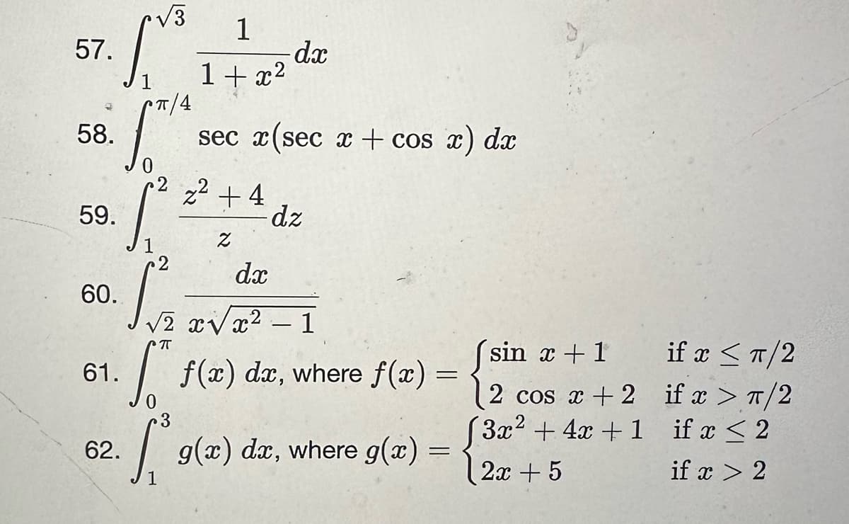 57.
58.
59.
√3/²
60.
61.
√3
62.
1
1+x²
sec x(sec x + cos x) dx
z² +4
Z
-dx
dx
dz
√√2 x√x² - 1
[ f(x) da, where f(x)
=
3
g(x) dx, where g(x)
=
sin x + 1
2 cos x + 2
(3x² + 4x + 1
2x + 5
if x ≤ π/2
if x > π/2
if x < 2
if x > 2