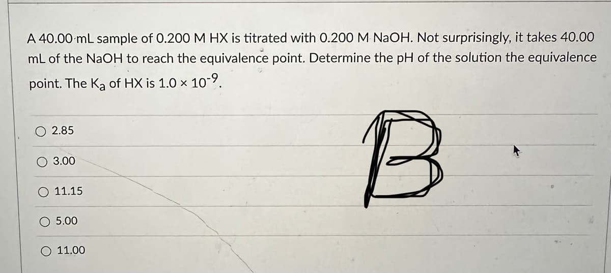 A 40.00 mL sample of 0.200 M HX is titrated with 0.200 M NaOH. Not surprisingly, it takes 40.00
mL of the NaOH to reach the equivalence point. Determine the pH of the solution the equivalence
point. The Ka of HX is 1.0 x 10-9.
B
2.85
O 3.00
O 11.15
5.00
O 11.00