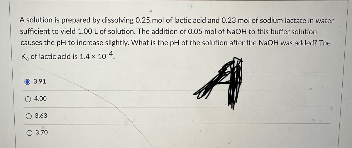 A solution is prepared by dissolving 0.25 mol of lactic acid and 0.23 mol of sodium lactate in water
sufficient to yield 1.00 L of solution. The addition of 0.05 mol of NaOH to this buffer solution
causes the pH to increase slightly. What is the pH of the solution after the NaOH was added? The
K₂ of lactic acid is 1.4 x 10-4.
A
O 3.91
4.00
O 3.63
O 3.70