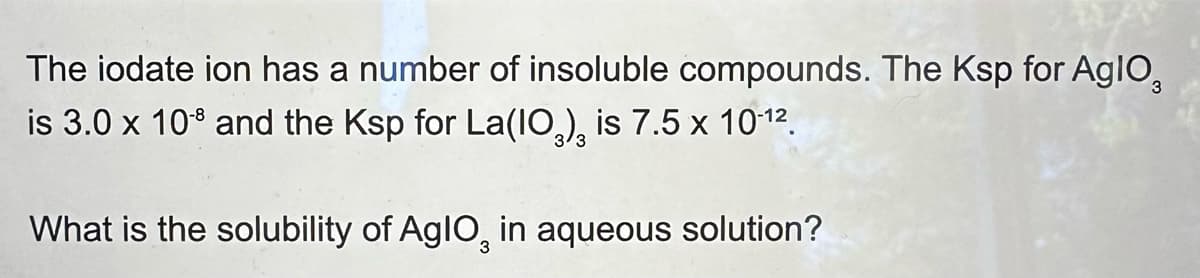 The iodate ion has a number of insoluble compounds. The Ksp for Aglo
is 3.0 x 108 and the Ksp for La(IO), is 7.5 x 10-12.
3
What is the solubility of AglO2 in aqueous solution?