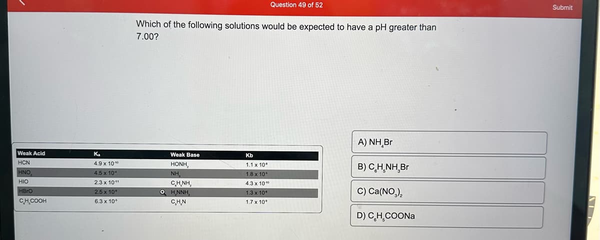 Weak Acid
HCN
HNO
HIO
HBrO
CH₂COOH
Ka
4.9 x 10¹⁰
4.5 x 10
2.3 x 101¹
2.5 x 10°
6.3 x 10°
Which of the following solutions would be expected to have a pH greater than
7.00?
Weak Base
HẠNH,
NH,
CHÍNH,
OH,NNH₂
C.H.N
Question 49 of 52
Kb
1.1 x 10
1.8 x 10°
4.3 x 101⁰
1.3 x 10*
1.7 x 10°
A) NH Br
B) CH.NH,Br
C) Ca(NO3)₂
D) C₂H₂COONa
Submit