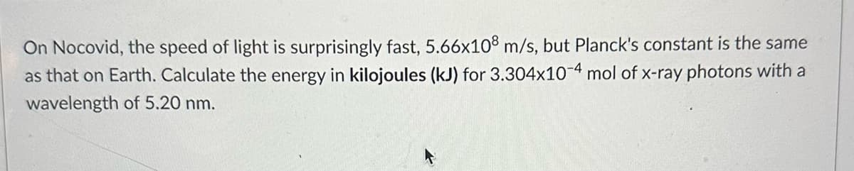On Nocovid, the speed of light is surprisingly fast, 5.66x108 m/s, but Planck's constant is the same
as that on Earth. Calculate the energy in kilojoules (kJ) for 3.304x10-4 mol of x-ray photons with a
wavelength of 5.20 nm.