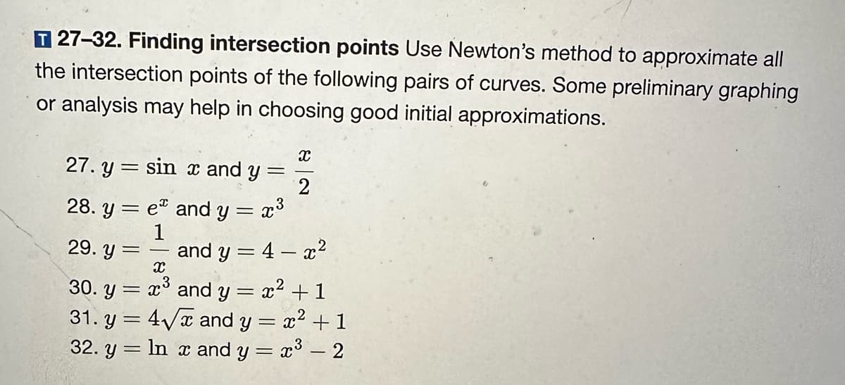 T 27-32. Finding intersection points Use Newton's method to approximate all
the intersection points of the following pairs of curves. Some preliminary graphing
or analysis may help in choosing good initial approximations.
27. y sin x and y
=
28. ye and y = x³
1
29. y =
=
=
X
2
and y = 4x²
X
30. y =
x³ and y
2
31. y = 4√x and y = x² + 1
32. y = ln x and y = x³ – 2
= x² + 1