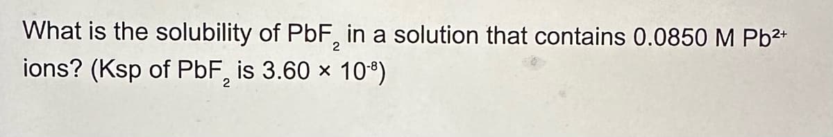 What is the solubility of PbF2 in a solution that contains 0.0850 M Pb2+
ions? (Ksp of PbF2 is 3.60 × 108)