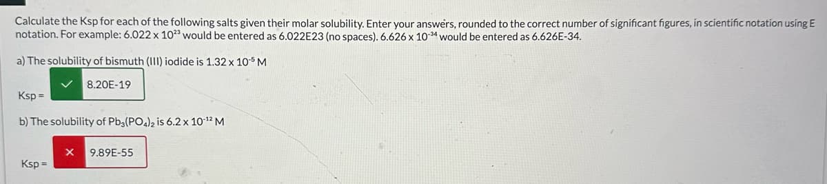Calculate the Ksp for each of the following salts given their molar solubility. Enter your answers, rounded to the correct number of significant figures, in scientific notation using E
notation. For example: 6.022 x 1023 would be entered as 6.022E23 (no spaces). 6.626 x 10-34 would be entered as 6.626E-34.
a) The solubility of bismuth (III) iodide is 1.32 x 10-5 M
Ksp=
8.20E-19
b) The solubility of Pb3(PO4)2 is 6.2 x 10-12 M
x
9.89E-55
Ksp=