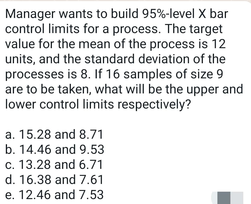 Manager wants to build 95%-level X bar
control limits for a process. The target
value for the mean of the process is 12
units, and the standard deviation of the
processes is 8. If 16 samples of size 9
are to be taken, what will be the upper and
lower control limits respectively?
a. 15.28 and 8.71
b. 14.46 and 9.53
c. 13.28 and 6.71
d. 16.38 and 7.61
e. 12.46 and 7.53