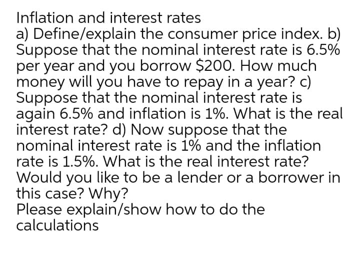 Inflation and interest rates
a) Define/explain the consumer price index. b)
Suppose that the nominal interest rate is 6.5%
per year and you borrow $200. How much
money will you have to repay in a year? c)
Suppose that the nominal interest rate is
again 6.5% and inflation is 1%. What is the real
interest rate? d) Now suppose that the
nominal interest rate is 1% and the inflation
rate is 1.5%. What is the real interest rate?
Would you like to be a lender or a borrower in
this case? Why?
Please explain/show how to do the
calculations
