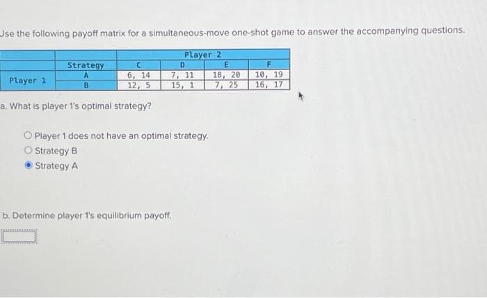 Use the following payoff matrix for a simultaneous-move one-shot game to answer the accompanying questions.
Player 2
E
Strategy
C
6, 14
12, 5
Player 1
a. What is player 1's optimal strategy?
B
D
7, 11 18, 20
15, 1
7, 25
O Player 1 does not have an optimal strategy.
O Strategy B
Strategy A
b. Determine player 1's equilibrium payoff.
F
10, 19
16, 17
