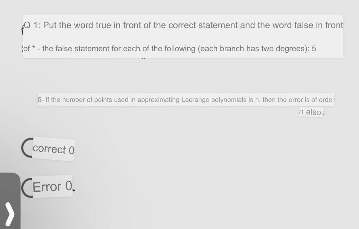 Q 1: Put the word true in front of the correct statement and the word false in front
of * - the false statement for each of the following (each branch has two degrees): 5
5- If the number of points used in approximating Lacrange polynomials is n, then the error is of order
n also.
Co
correct 0
(Error 0.
